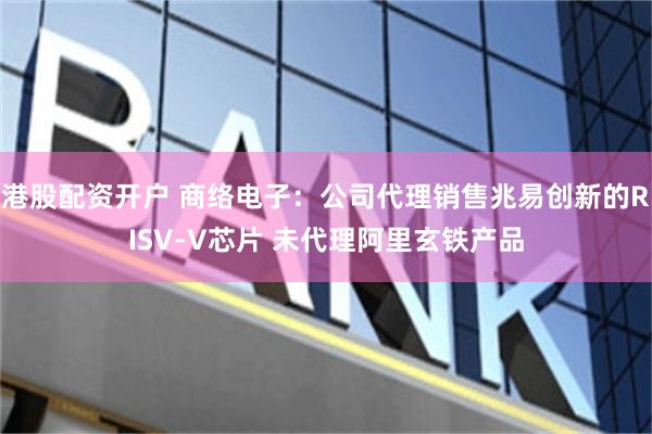 港股配资开户 商络电子：公司代理销售兆易创新的RISV-V芯片 未代理阿里玄铁产品