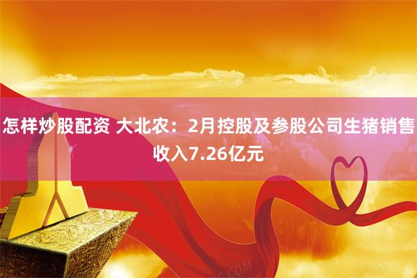 怎样炒股配资 大北农：2月控股及参股公司生猪销售收入7.26亿元