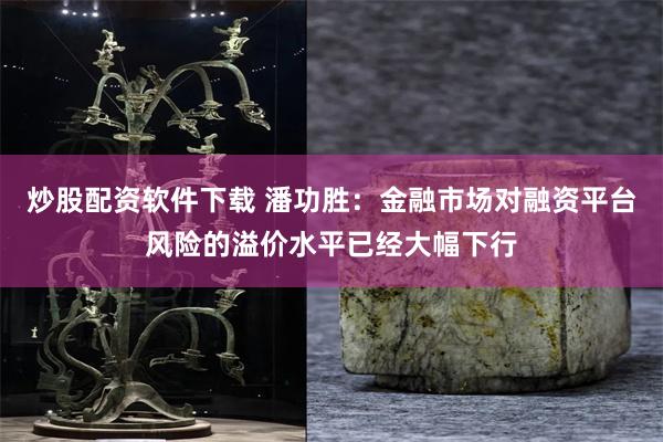 炒股配资软件下载 潘功胜：金融市场对融资平台风险的溢价水平已经大幅下行