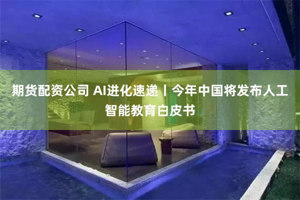 期货配资公司 AI进化速递丨今年中国将发布人工智能教育白皮书