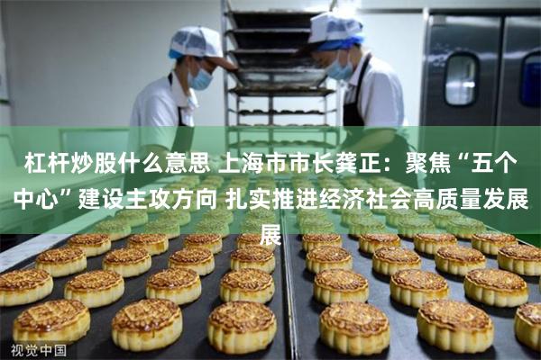 杠杆炒股什么意思 上海市市长龚正：聚焦“五个中心”建设主攻方向 扎实推进经济社会高质量发展