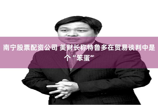 南宁股票配资公司 美财长称特鲁多在贸易谈判中是个“笨蛋”