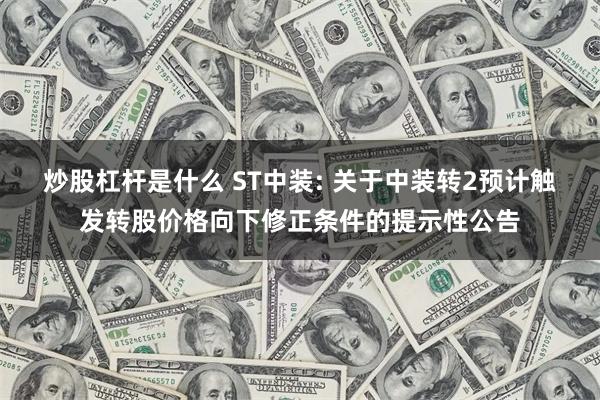 炒股杠杆是什么 ST中装: 关于中装转2预计触发转股价格向下修正条件的提示性公告