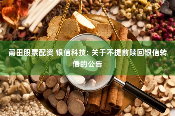 莆田股票配资 银信科技: 关于不提前赎回银信转债的公告