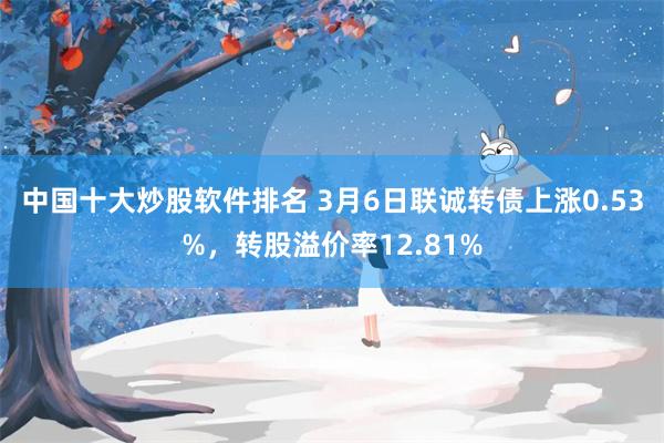 中国十大炒股软件排名 3月6日联诚转债上涨0.53%，转股溢价率12.81%