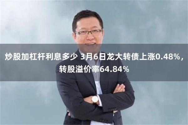 炒股加杠杆利息多少 3月6日龙大转债上涨0.48%，转股溢价率64.84%