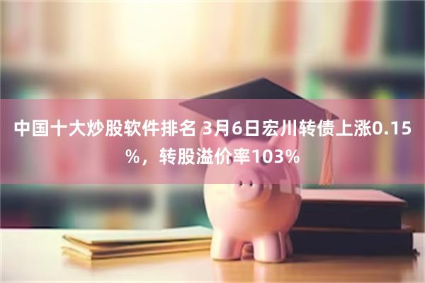 中国十大炒股软件排名 3月6日宏川转债上涨0.15%，转股溢价率103%