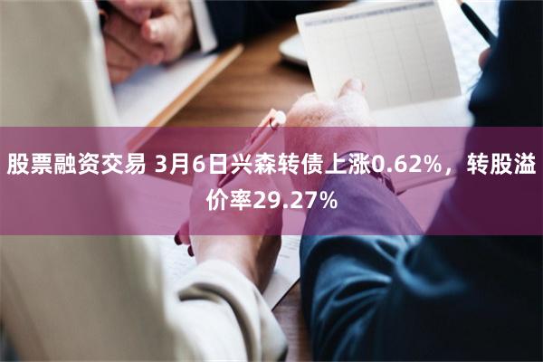 股票融资交易 3月6日兴森转债上涨0.62%，转股溢价率29.27%