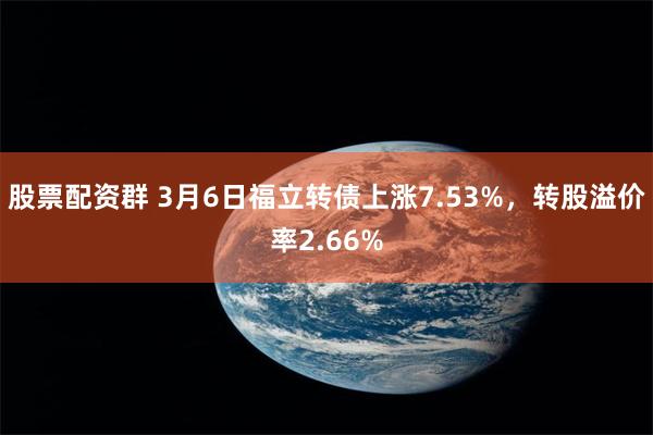 股票配资群 3月6日福立转债上涨7.53%，转股溢价率2.66%