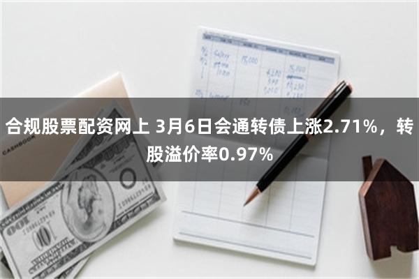合规股票配资网上 3月6日会通转债上涨2.71%，转股溢价率0.97%