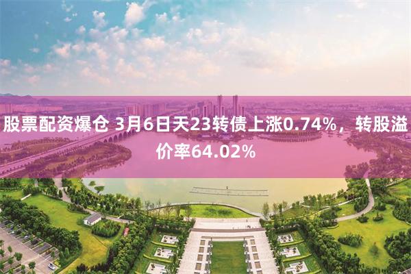 股票配资爆仓 3月6日天23转债上涨0.74%，转股溢价率64.02%