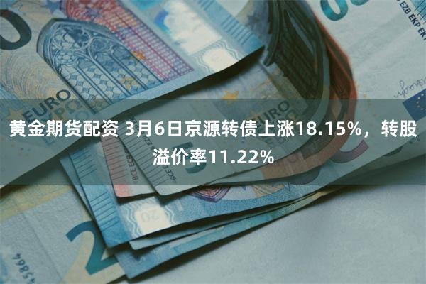 黄金期货配资 3月6日京源转债上涨18.15%，转股溢价率11.22%