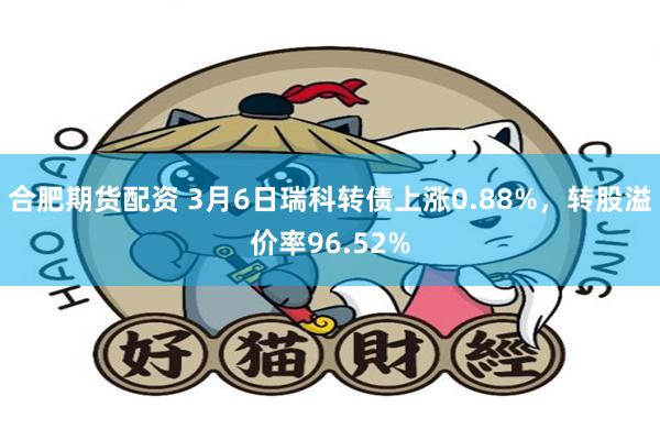 合肥期货配资 3月6日瑞科转债上涨0.88%，转股溢价率96.52%