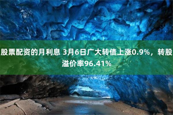 股票配资的月利息 3月6日广大转债上涨0.9%，转股溢价率96.41%