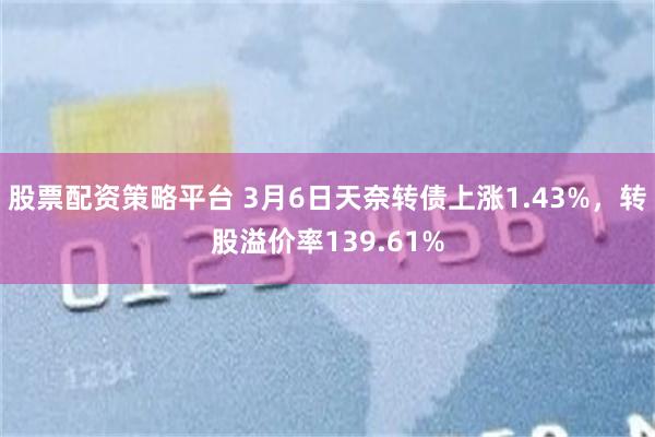 股票配资策略平台 3月6日天奈转债上涨1.43%，转股溢价率139.61%