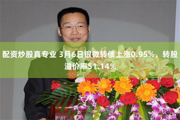配资炒股真专业 3月6日银微转债上涨0.95%，转股溢价率51.14%