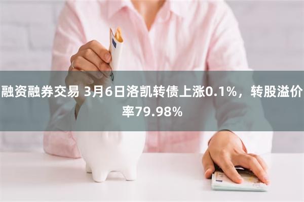 融资融券交易 3月6日洛凯转债上涨0.1%，转股溢价率79.98%