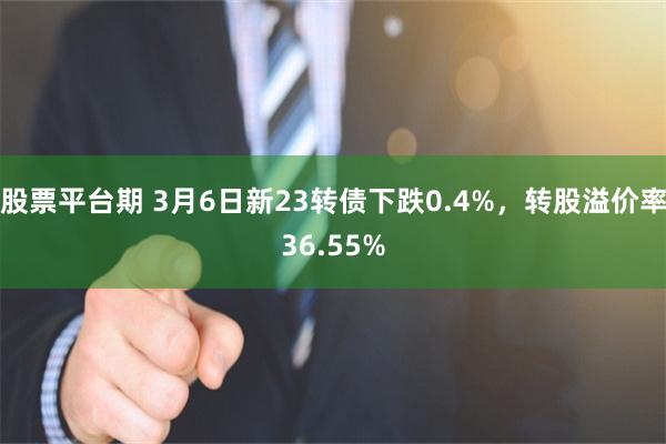 股票平台期 3月6日新23转债下跌0.4%，转股溢价率36.55%