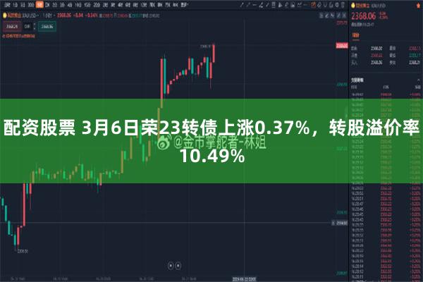 配资股票 3月6日荣23转债上涨0.37%，转股溢价率10.49%