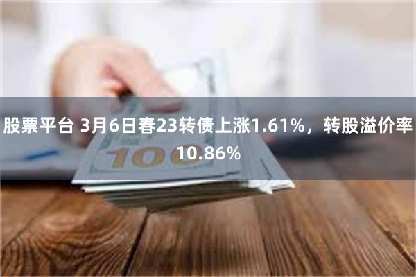股票平台 3月6日春23转债上涨1.61%，转股溢价率10.86%