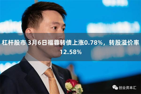 杠杆股市 3月6日福蓉转债上涨0.78%，转股溢价率12.58%