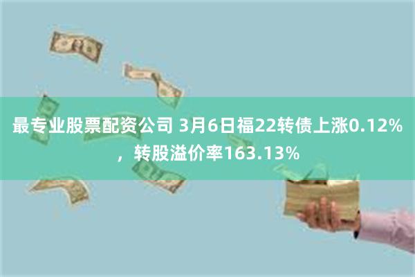 最专业股票配资公司 3月6日福22转债上涨0.12%，转股溢价率163.13%