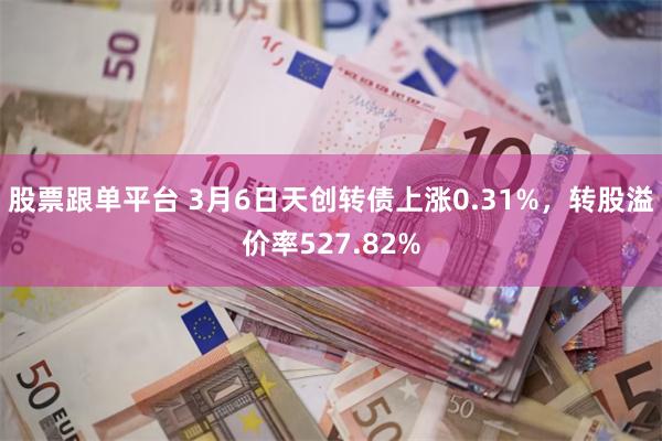 股票跟单平台 3月6日天创转债上涨0.31%，转股溢价率527.82%