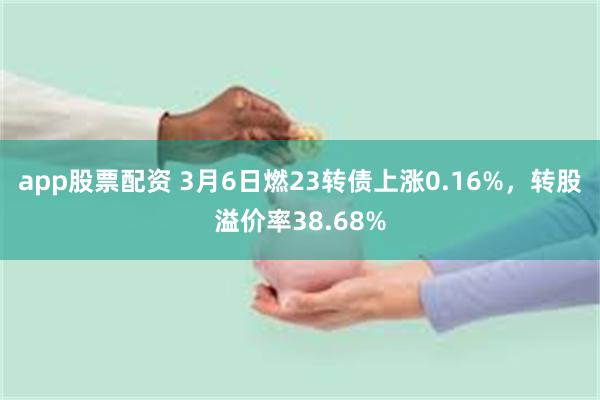 app股票配资 3月6日燃23转债上涨0.16%，转股溢价率38.68%