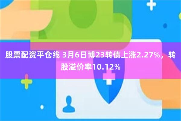 股票配资平仓线 3月6日博23转债上涨2.27%，转股溢价率10.12%
