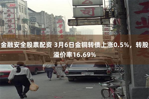 金融安全股票配资 3月6日金铜转债上涨0.5%，转股溢价率16.69%