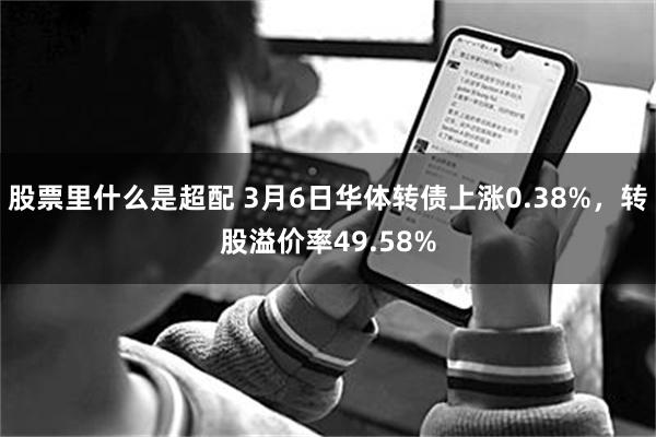 股票里什么是超配 3月6日华体转债上涨0.38%，转股溢价率49.58%