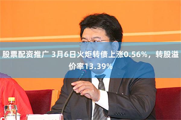 股票配资推广 3月6日火炬转债上涨0.56%，转股溢价率13.39%