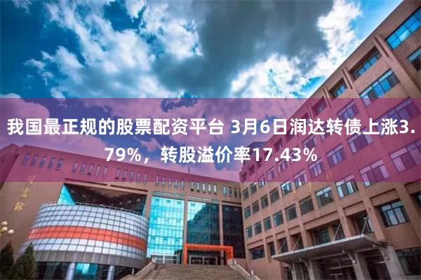 我国最正规的股票配资平台 3月6日润达转债上涨3.79%，转股溢价率17.43%