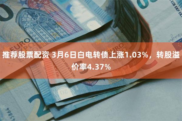 推荐股票配资 3月6日白电转债上涨1.03%，转股溢价率4.37%