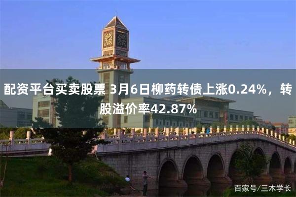 配资平台买卖股票 3月6日柳药转债上涨0.24%，转股溢价率42.87%
