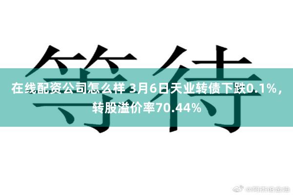 在线配资公司怎么样 3月6日天业转债下跌0.1%，转股溢价率70.44%