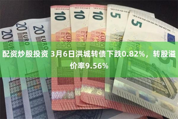 配资炒股投资 3月6日洪城转债下跌0.82%，转股溢价率9.56%