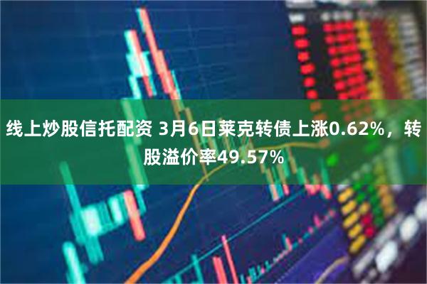 线上炒股信托配资 3月6日莱克转债上涨0.62%，转股溢价率49.57%