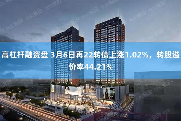 高杠杆融资盘 3月6日再22转债上涨1.02%，转股溢价率44.21%