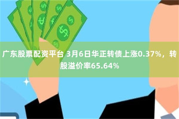 广东股票配资平台 3月6日华正转债上涨0.37%，转股溢价率65.64%