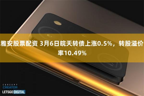 雅安股票配资 3月6日皖天转债上涨0.5%，转股溢价率10.49%