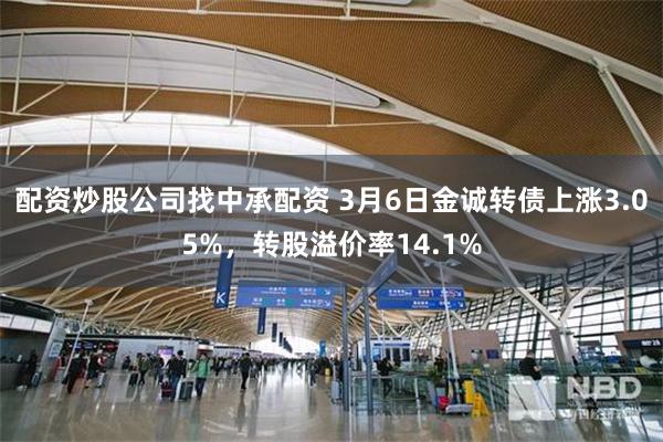 配资炒股公司找中承配资 3月6日金诚转债上涨3.05%，转股溢价率14.1%
