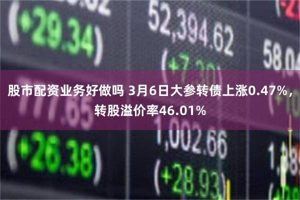 股市配资业务好做吗 3月6日大参转债上涨0.47%，转股溢价率46.01%