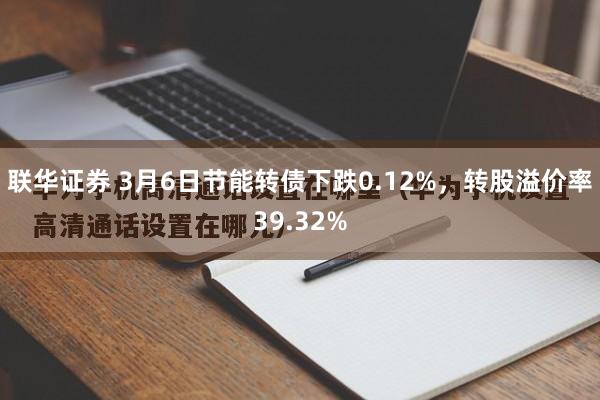 联华证券 3月6日节能转债下跌0.12%，转股溢价率39.32%