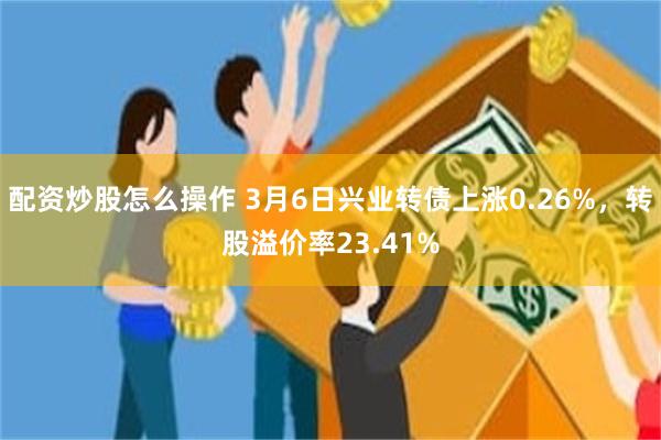 配资炒股怎么操作 3月6日兴业转债上涨0.26%，转股溢价率23.41%