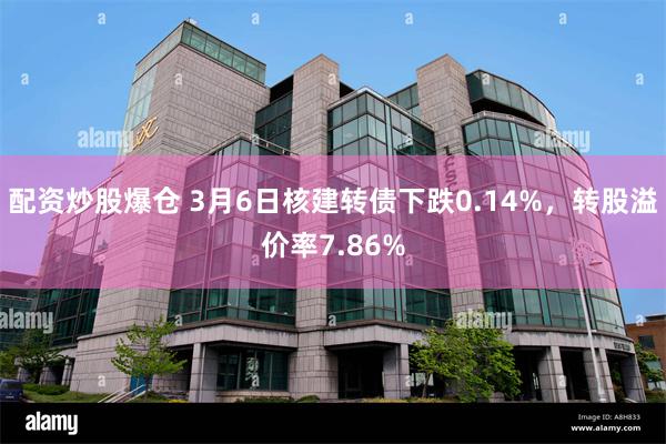 配资炒股爆仓 3月6日核建转债下跌0.14%，转股溢价率7.86%