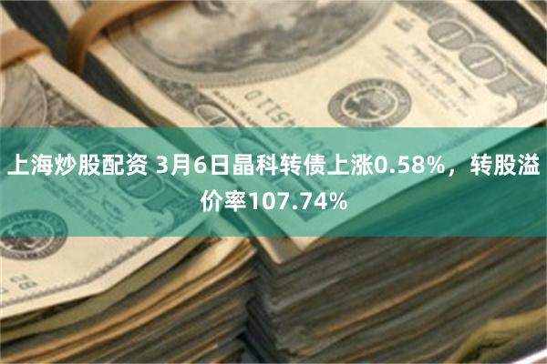上海炒股配资 3月6日晶科转债上涨0.58%，转股溢价率107.74%