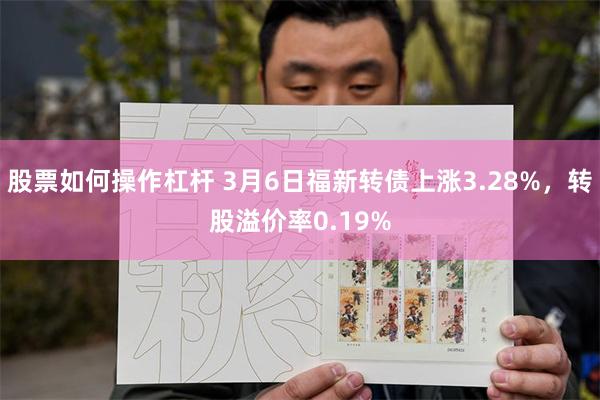 股票如何操作杠杆 3月6日福新转债上涨3.28%，转股溢价率0.19%