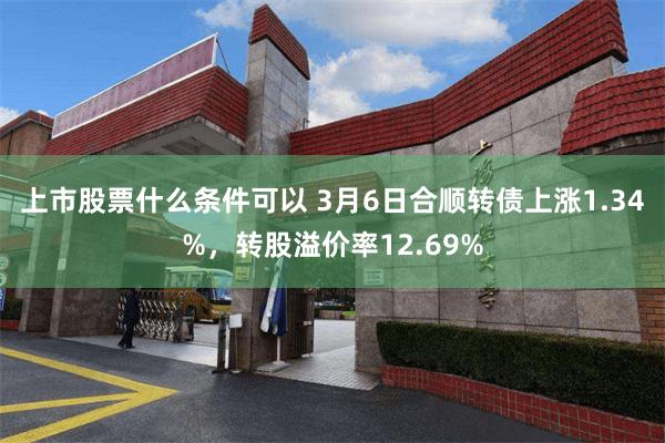 上市股票什么条件可以 3月6日合顺转债上涨1.34%，转股溢价率12.69%