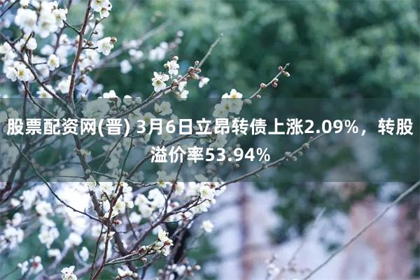 股票配资网(晋) 3月6日立昂转债上涨2.09%，转股溢价率53.94%